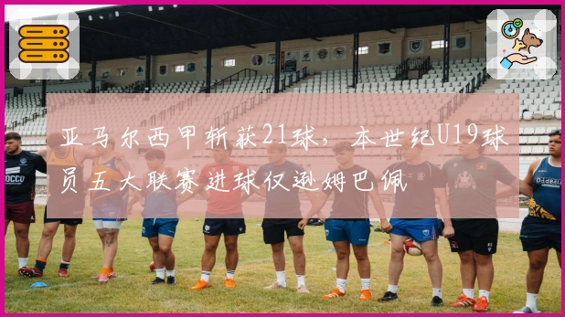 亚马尔西甲斩获21球，本世纪U19球员五大联赛进球仅逊姆巴佩