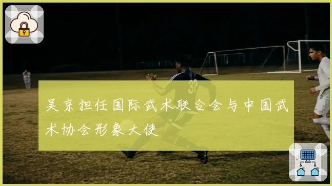 吴京担任国际武术联合会与中国武术协会形象大使
