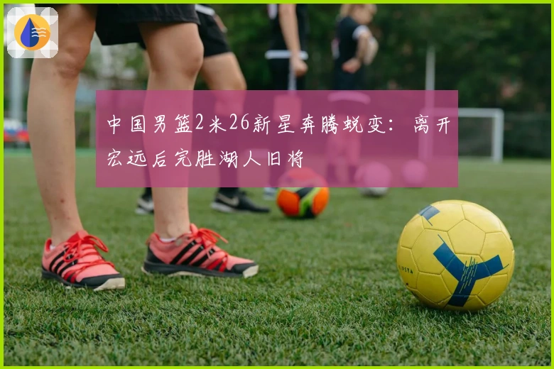 中国男篮2米26新星奔腾蜕变：离开宏远后完胜湖人旧将
