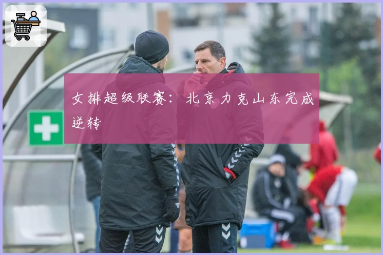 女排超级联赛：北京力克山东完成逆转