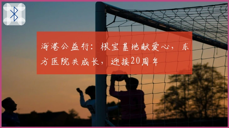 海港公益行：根宝基地献爱心，东方医院共成长，迎接20周年